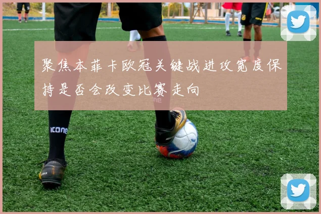 聚焦本菲卡欧冠关键战进攻宽度保持是否会改变比赛走向